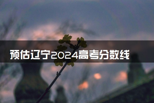 预估辽宁2024高考分数线 今年专科线大概是多少