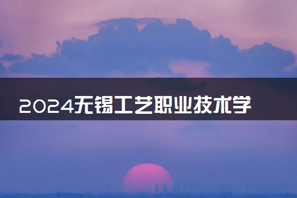 2024无锡工艺职业技术学院各专业录取分数线及位次 各省录取最低分是多少