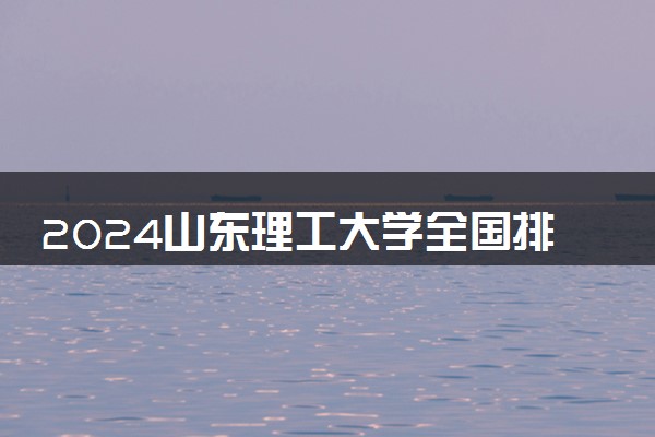 2024山东理工大学全国排名多少位 最新全国排行榜