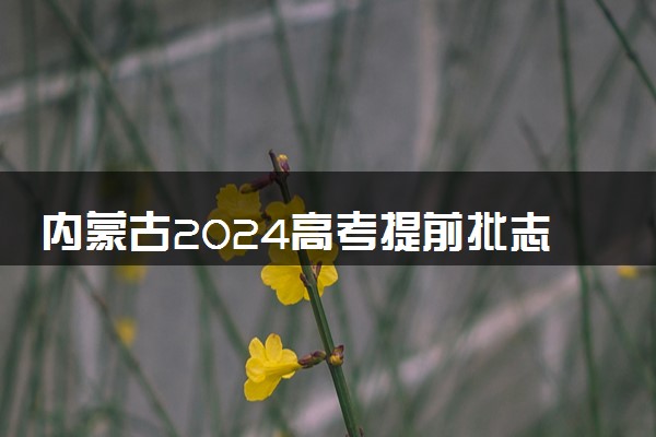 内蒙古2024高考提前批志愿填报时间和截止时间 什么时候结束