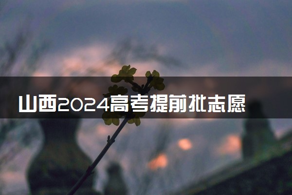 山西2024高考提前批志愿填报时间和截止时间 什么时候结束