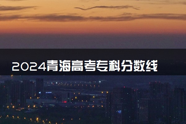 2024青海高考专科分数线 最低录取控制线是多少