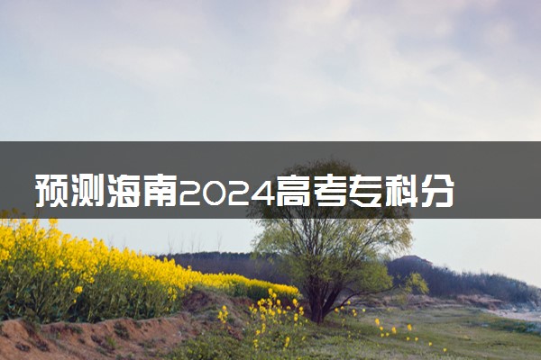 预测海南2024高考专科分数线 专科分数线预估