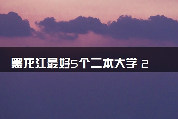 黑龙江最好5个二本大学 2024哪些院校值得读