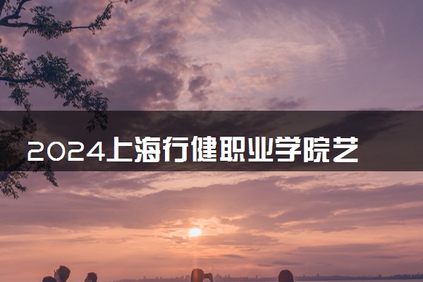 2024上海行健职业学院艺术类专业学费多少钱一年 各专业收费标准