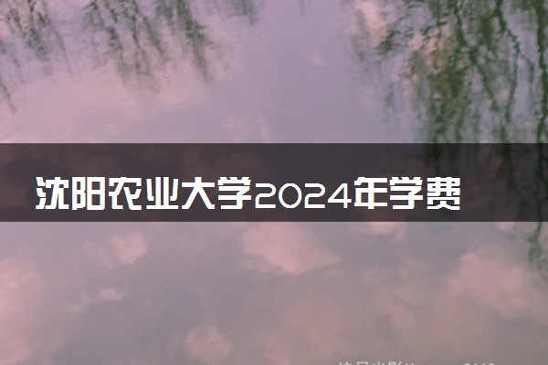 沈阳农业大学2024年学费多少钱 一年各专业收费标准