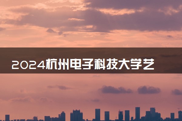 2024杭州电子科技大学艺术类专业学费多少钱一年 各专业收费标准