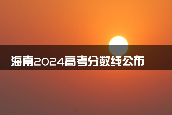 海南2024高考分数线公布 专科最低录取控制线