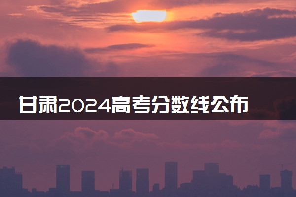 甘肃2024高考分数线公布 专科最低录取控制线