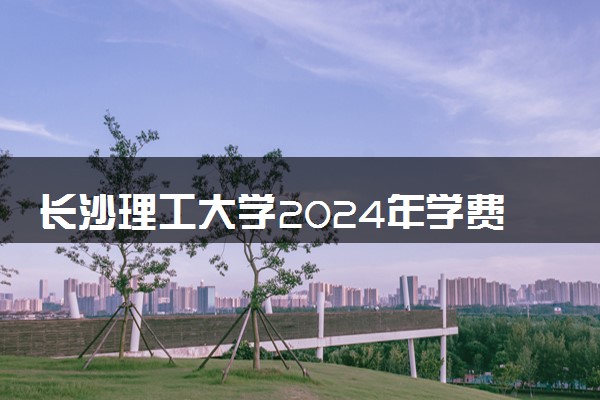 长沙理工大学2024年学费多少钱 一年各专业收费标准