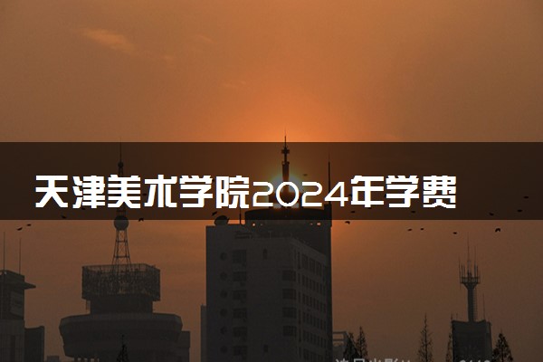 天津美术学院2024年学费多少钱 一年各专业收费标准