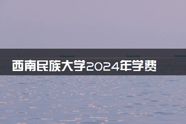 西南民族大学2024年学费多少钱 一年各专业收费标准