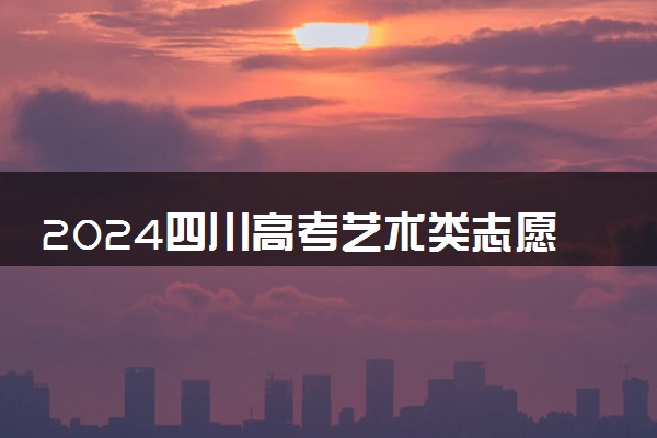 2024四川高考艺术类志愿填报时间几月几号 具体填报时间安排