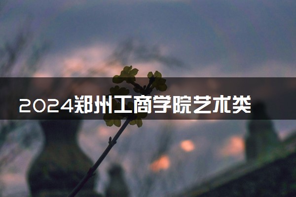 2024郑州工商学院艺术类专业学费多少钱一年 各专业收费标准