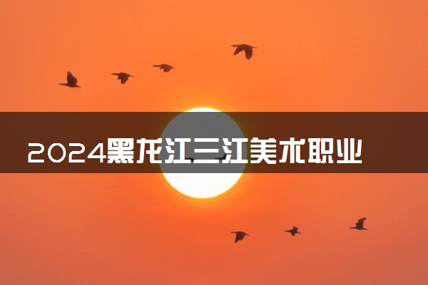 2024黑龙江三江美术职业学院艺术类专业学费多少钱一年 各专业收费标准