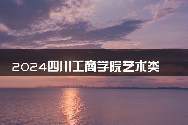 2024四川工商学院艺术类专业学费多少钱一年 各专业收费标准