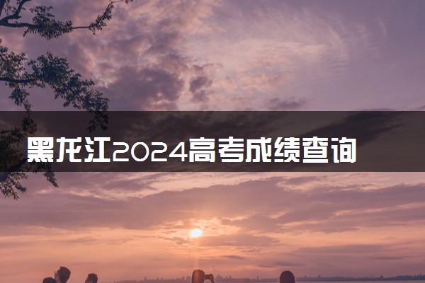 黑龙江2024高考成绩查询时间公布 查分入口在哪