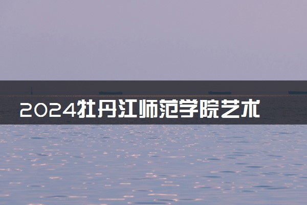 2024牡丹江师范学院艺术类专业学费多少钱一年 各专业收费标准