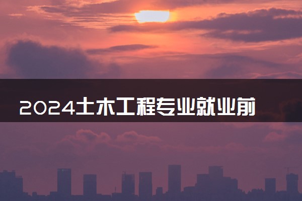 2024土木工程专业就业前景如何 未来发展趋势怎么样