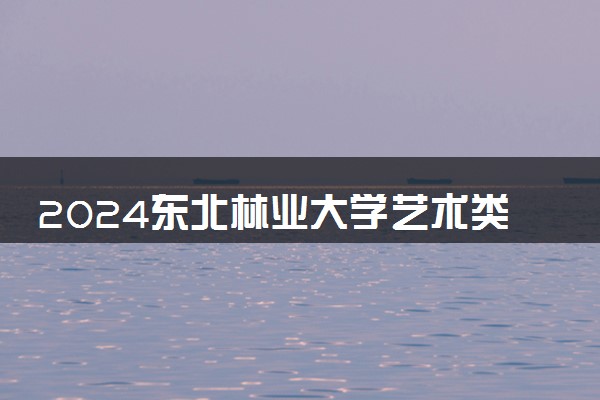 2024东北林业大学艺术类专业学费多少钱一年 各专业收费标准