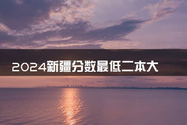 2024新疆分数最低二本大学有哪些 院校名单及分数线