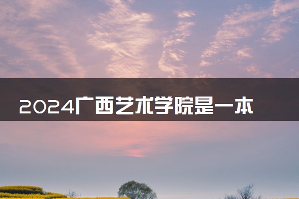 2024广西艺术学院是一本还是二本 含金量高吗