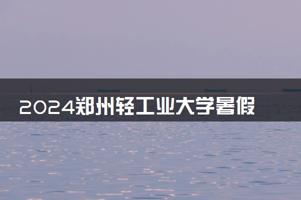 2024郑州轻工业大学暑假放假时间什么时候 几月几号开学