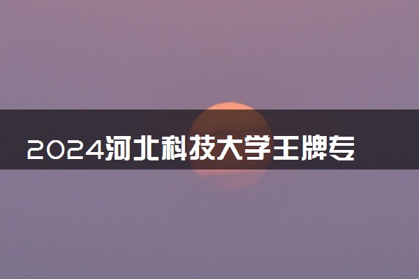 2024河北科技大学王牌专业有哪些 最好的专业是什么