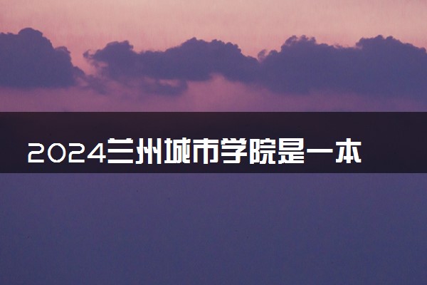 2024兰州城市学院是一本还是二本 含金量高吗