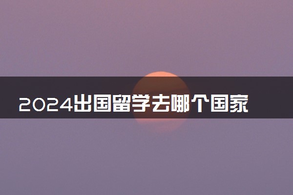 2024出国留学去哪个国家最好 哪里认可度高