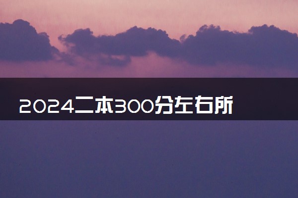 2024二本300分左右所有公办大学 哪些院校值得报考