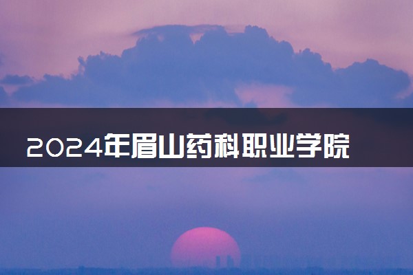 2024年眉山药科职业学院各省招生计划及招生人数 都招什么专业