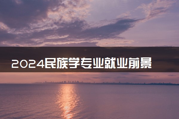 2024民族学专业就业前景及方向 毕后做哪些工作