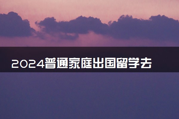 2024普通家庭出国留学去哪 哪个国家性价比高