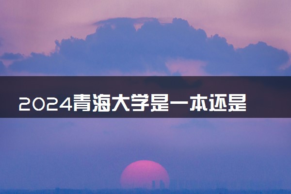 2024青海大学是一本还是二本 含金量高吗