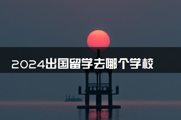 2024出国留学去哪个学校好 哪里比较便宜