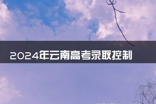 2024年云南高考录取控制分数线确定 各批次线是多少