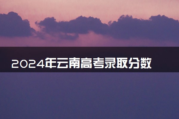 2024年云南高考录取分数公布【本科+专科】