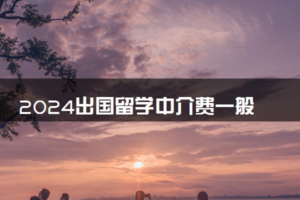 2024出国留学中介费一般收多少 收费标准是怎样的