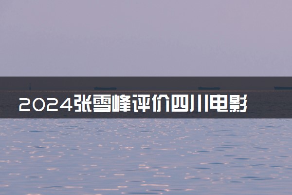 2024张雪峰评价四川电影电视学院怎么样 什么档次多少分能上