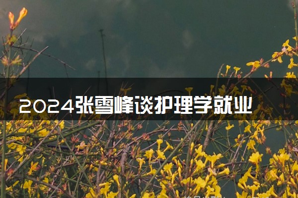 2024张雪峰谈护理学就业前景 能做什么工作