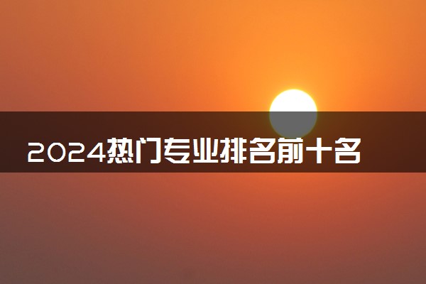 2024热门专业排名前十名 哪些专业高薪且人手紧缺