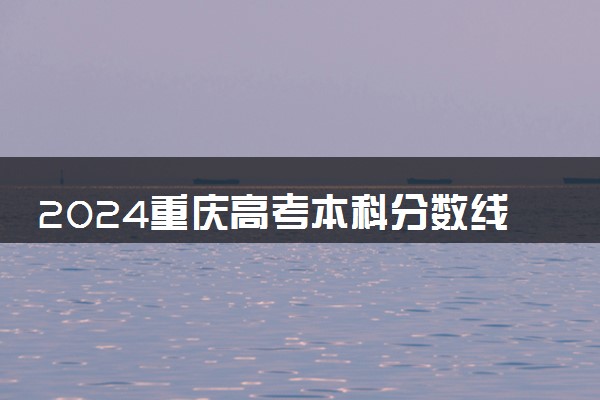 2024重庆高考本科分数线出炉 本科录取最低分是多少