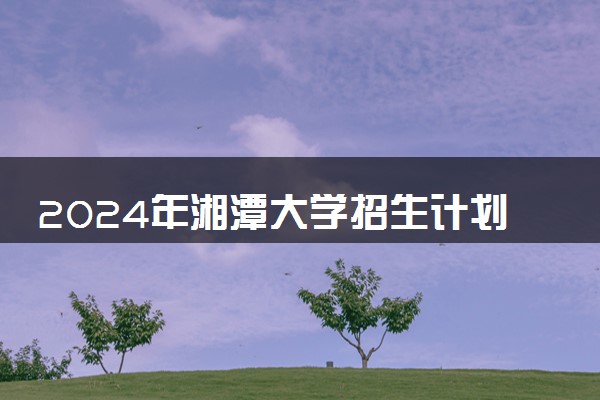 2024年湘潭大学招生计划专业及各省录取分数线位次