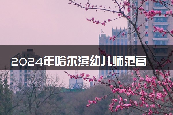 2024年哈尔滨幼儿师范高等专科学校招生计划专业及各省录取分数线位次