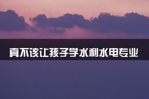 真不该让孩子学水利水电专业 2024就业前景好吗