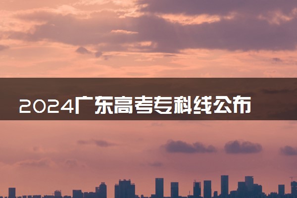 2024广东高考专科线公布 专科录取最低控制分数线出炉