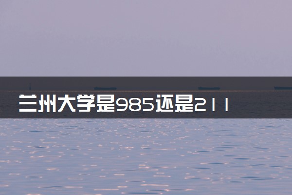 兰州大学是985还是211 录取分数线是多少