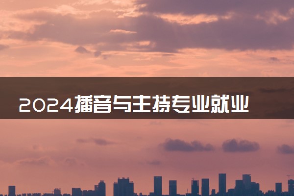 2024播音与主持专业就业前景及方向 就业岗位有哪些