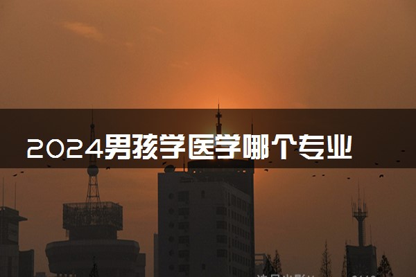 2024男孩学医学哪个专业比较好 有什么推荐